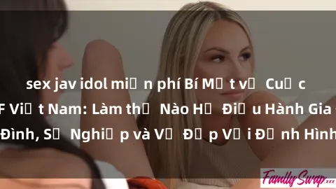 sex jav idol miễn phí Bí Mật về Cuộc Sống Của Các MILF Việt Nam: Làm thế Nào Họ Điều Hành Gia Đình, Sự Nghiệp và Vẻ Đẹp Với Định Hình Văn Hóa Đương Đại