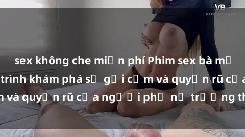 sex không che miễn phí Phim sex bà mẹ nóng bỏng: Hành trình khám phá sự gợi cảm và quyến rũ của người phụ nữ trưởng thành.