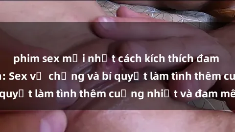 phim sex mới nhất cách kích thích đam mê trong hôn nhân: Sex vợ chồng và bí quyết làm tình thêm cuồng nhiệt và đam mê