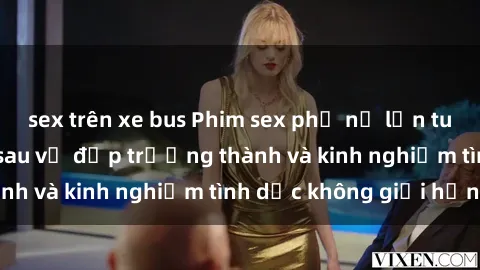 sex trên xe bus Phim sex phụ nữ lớn tuổi: Sức hút đằng sau vẻ đẹp trưởng thành và kinh nghiệm tình dục không giới hạn