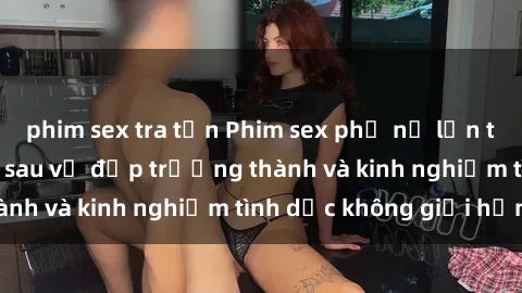 phim sex tra tấn Phim sex phụ nữ lớn tuổi: Sức hút đằng sau vẻ đẹp trưởng thành và kinh nghiệm tình dục không giới hạn