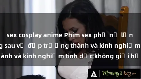 sex cosplay anime Phim sex phụ nữ lớn tuổi: Sức hút đằng sau vẻ đẹp trưởng thành và kinh nghiệm tình dục không giới hạn