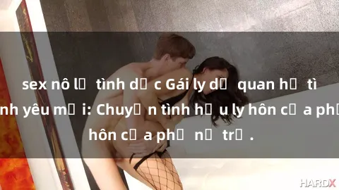 sex nô lệ tình dục Gái ly dị quan hệ tìm kiếm tình yêu mới: Chuyện tình hậu ly hôn của phụ nữ trẻ.