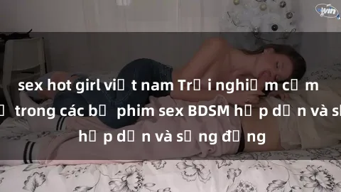 sex hot girl việt nam Trải nghiệm cảm giác mới lạ trong các bộ phim sex BDSM hấp dẫn và sống động