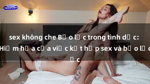 sex không che Bạo lực trong tình dục: Hiểm họa của việc kết hợp sex và bạo lực