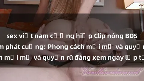 sex việt nam cưỡng hiếp Clip nóng BDSM khiến người xem phát cuồng: Phong cách mới mẻ và quyến rũ đáng xem ngay lập tức!