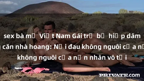 sex bà mẹ Việt Nam Gái trẻ bị hiếp dâm bạo lực trong căn nhà hoang: Nỗi đau không nguôi của nạn nhân vô tội
