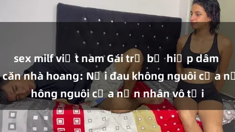 sex milf việt nam Gái trẻ bị hiếp dâm bạo lực trong căn nhà hoang: Nỗi đau không nguôi của nạn nhân vô tội