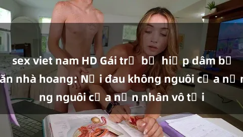 sex viet nam HD Gái trẻ bị hiếp dâm bạo lực trong căn nhà hoang: Nỗi đau không nguôi của nạn nhân vô tội
