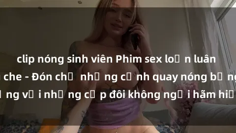 clip nóng sinh viên Phim sex loạn luân đầy kích thích không che - Đón chờ những cảnh quay nóng bỏng với những cặp đôi không ngại hãm hiếp gia đình trong lòng