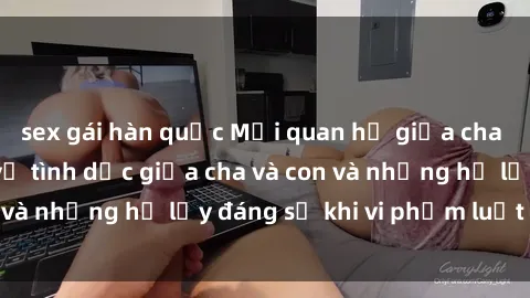 sex gái hàn quốc Mối quan hệ giữa cha và con: Sự thật về tình dục giữa cha và con và những hệ lụy đáng sợ khi vi phạm luật pháp.