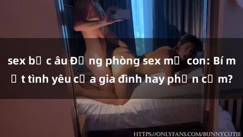 sex bắc âu Động phòng sex mẹ con: Bí mật tình yêu của gia đình hay phản cảm?