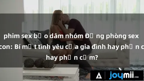 phim sex bạo dâm nhóm Động phòng sex mẹ con: Bí mật tình yêu của gia đình hay phản cảm?