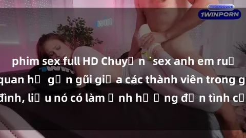 phim sex full HD Chuyện `sex anh em ruột` - Đề cập đến quan hệ gần gũi giữa các thành viên trong gia đình, liệu nó có làm ảnh hưởng đến tình cảm gia đình hay không?