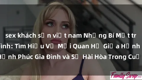 sex khách sạn việt nam Những Bí Mật trong Tình Dục Gia Đình: Tìm Hiểu Về Mối Quan Hệ Giữa Hạnh Phúc Gia Đình và Sự Hài Hòa Trong Cuộc Sống Tình Dục