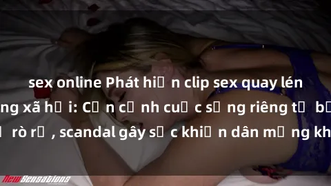 sex online Phát hiện clip sex quay lén hot nhất trên mạng xã hội: Cận cảnh cuộc sống riêng tư bị rò rỉ, scandal gây sốc khiến dân mạng không khỏi bàng hoàng