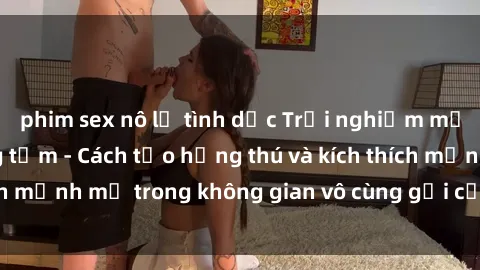 phim sex nô lệ tình dục Trải nghiệm mới lạ với sex phòng tắm - Cách tạo hứng thú và kích thích mạnh mẽ trong không gian vô cùng gợi cảm và lãng mạn