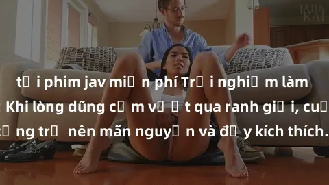 tải phim jav miễn phí Trải nghiệm làm tình ngoài đường: Khi lòng dũng cảm vượt qua ranh giới, cuộc hẹn nơi công cộng trở nên mãn nguyện và đầy kích thích. Hành vi nguy hiểm, nhưng cũng tạo nên cảm giá