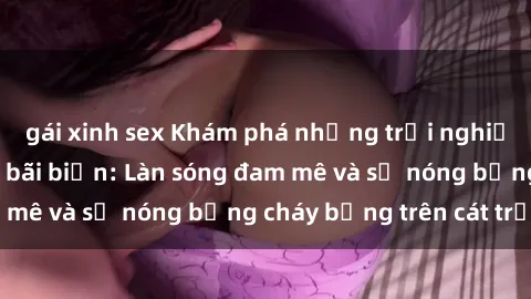 gái xinh sex Khám phá những trải nghiệm độc đáo tại sex bãi biển: Làn sóng đam mê và sự nóng bỏng cháy bỏng trên cát trắng