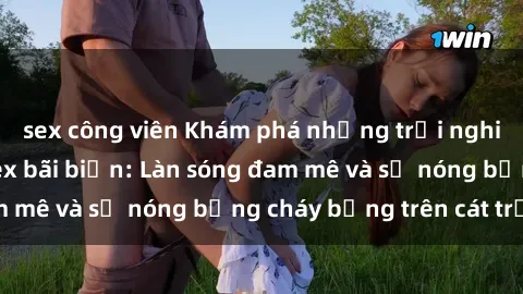 sex công viên Khám phá những trải nghiệm độc đáo tại sex bãi biển: Làn sóng đam mê và sự nóng bỏng cháy bỏng trên cát trắng