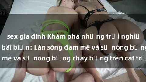 sex gia đình Khám phá những trải nghiệm độc đáo tại sex bãi biển: Làn sóng đam mê và sự nóng bỏng cháy bỏng trên cát trắng
