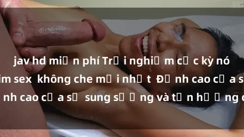 jav hd miễn phí Trải nghiệm cực kỳ nóng bỏng trong phim sex  không che mới nhất  Đỉnh cao của sự sung sướng và tận hưởng chân thật