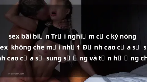sex bãi biển Trải nghiệm cực kỳ nóng bỏng trong phim sex  không che mới nhất  Đỉnh cao của sự sung sướng và tận hưởng chân thật