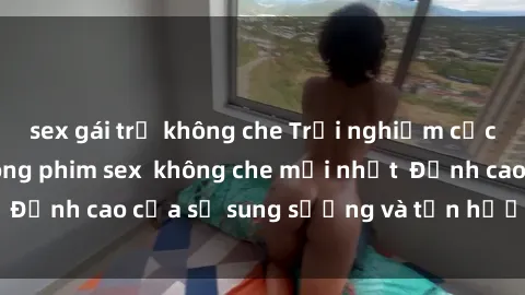 sex gái trẻ không che Trải nghiệm cực kỳ nóng bỏng trong phim sex  không che mới nhất  Đỉnh cao của sự sung sướng và tận hưởng chân thật