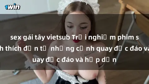 sex gái tây vietsub Trải nghiệm phim sex : Sự kích thích đến từ những cảnh quay độc đáo và hấp dẫn