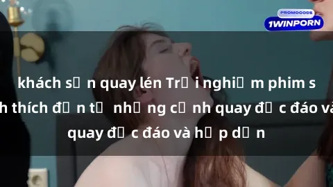 khách sạn quay lén Trải nghiệm phim sex : Sự kích thích đến từ những cảnh quay độc đáo và hấp dẫn