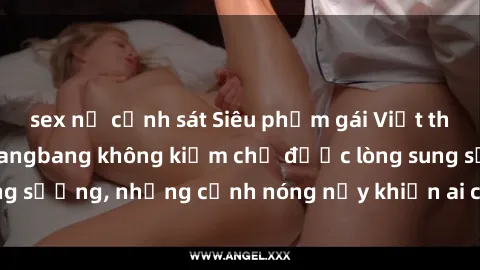 sex nữ cảnh sát Siêu phẩm gái Việt tham gia trong buổi gangbang không kiềm chế được lòng sung sướng, những cảnh nóng nảy khiến ai cũng phải mãn nhãn