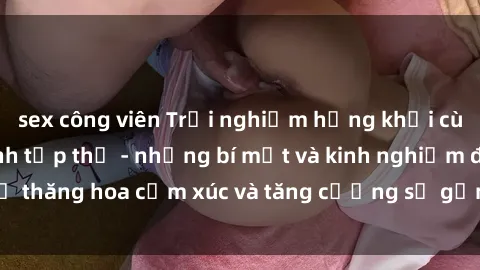 sex công viên Trải nghiệm hứng khởi cùng với việc làm tình tập thể - những bí mật và kinh nghiệm để thăng hoa cảm xúc và tăng cường sự gắn kết trong mối quan hệ