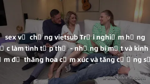 sex vợ chồng vietsub Trải nghiệm hứng khởi cùng với việc làm tình tập thể - những bí mật và kinh nghiệm để thăng hoa cảm xúc và tăng cường sự gắn kết trong mối quan hệ