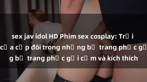 sex jav idol HD Phim sex cosplay: Trải nghiệm tuyệt vời của cặp đôi trong những bộ trang phục gợi cảm và kích thích