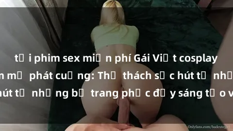 tải phim sex miễn phí Gái Việt cosplay sexy khiến fan hâm mộ phát cuồng: Thử thách sức hút từ những bộ trang phục đầy sáng tạo và quyến rũ!