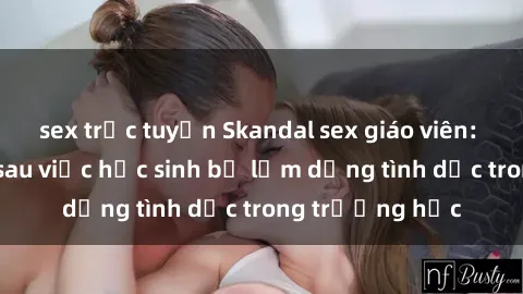 sex trực tuyến Skandal sex giáo viên: Sự thật đằng sau việc học sinh bị lạm dụng tình dục trong trường học