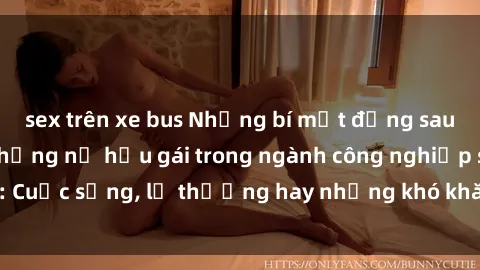 sex trên xe bus Những bí mật đằng sau cuộc sống của những nữ hầu gái trong ngành công nghiệp sex: Cuộc sống, lẽ thường hay những khó khăn mà họ phải đối mặt.