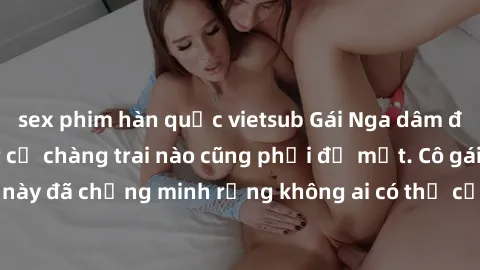 sex phim hàn quốc vietsub Gái Nga dâm đãng khiến tim bất cứ chàng trai nào cũng phải đỏ mặt. Cô gái xinh đẹp này đã chứng minh rằng không ai có thể cưỡng lại khi cô làm tình đắm say.