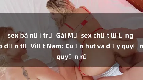 sex bà nội trợ Gái Mỹ sex chất lượng cao đến từ Việt Nam: Cuốn hút và đầy quyến rũ