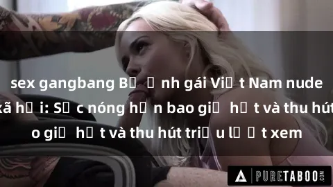 sex gangbang Bộ ảnh gái Việt Nam nude gây sốt mạng xã hội: Sắc nóng hơn bao giờ hết và thu hút triệu lượt xem