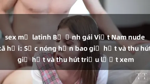 sex mỹ latinh Bộ ảnh gái Việt Nam nude gây sốt mạng xã hội: Sắc nóng hơn bao giờ hết và thu hút triệu lượt xem