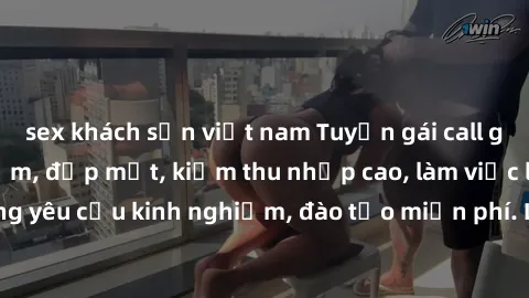 sex khách sạn việt nam Tuyển gái call girl Việt Nam gợi cảm, đẹp mắt, kiếm thu nhập cao, làm việc linh hoạt, không yêu cầu kinh nghiệm, đào tạo miễn phí. Liên hệ ngay để biết thêm chi tiết!