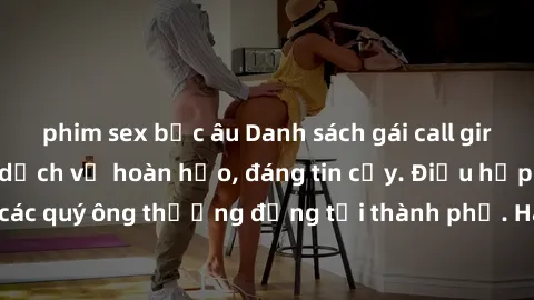 phim sex bắc âu Danh sách gái call girl vip chất lượng, dịch vụ hoàn hảo, đáng tin cậy. Điều hấp dẫn cho các quý ông thượng đẳng tại thành phố. Hãy nhấc máy và đặt lịch ngay!