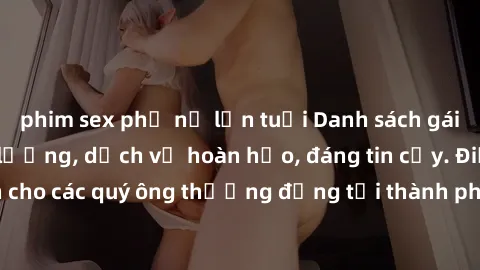 phim sex phụ nữ lớn tuổi Danh sách gái call girl vip chất lượng, dịch vụ hoàn hảo, đáng tin cậy. Điều hấp dẫn cho các quý ông thượng đẳng tại thành phố. Hãy nhấc máy và đặt lịch ngay!