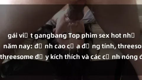 gái việt gangbang Top phim sex hot nhất không thể bỏ lỡ năm nay: đỉnh cao của đồng tính, threesome đầy kích thích và các cảnh nóng đang gây sốt!