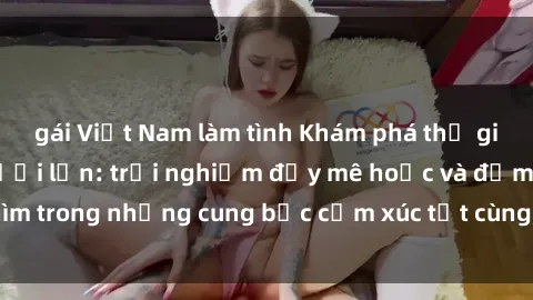 gái Việt Nam làm tình Khám phá thế giới mới với sex người lớn: trải nghiệm đầy mê hoặc và đắm chìm trong những cung bậc cảm xúc tột cùng, hứng khởi và cuốn hút.
