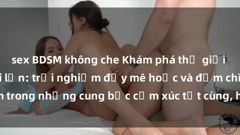 sex BDSM không che Khám phá thế giới mới với sex người lớn: trải nghiệm đầy mê hoặc và đắm chìm trong những cung bậc cảm xúc tột cùng, hứng khởi và cuốn hút.
