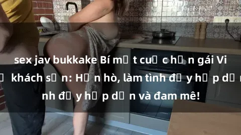 sex jav bukkake Bí mật cuộc hẹn gái Việt lần đầu ở khách sạn: Hẹn hò, làm tình đầy hấp dẫn và đam mê!