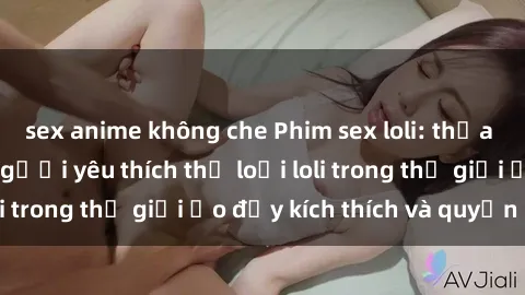 sex anime không che Phim sex loli: thỏa mãn đam mê của người yêu thích thể loại loli trong thế giới ảo đầy kích thích và quyến rũ.