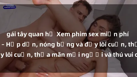 gái tây quan hệ Xem phim sex miễn phí online ngay tại đây – Hấp dẫn, nóng bỏng và đầy lôi cuốn, thỏa mãn mọi người và thú vui của bạn!